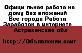 Официaльная работа на дому,без вложений - Все города Работа » Заработок в интернете   . Астраханская обл.